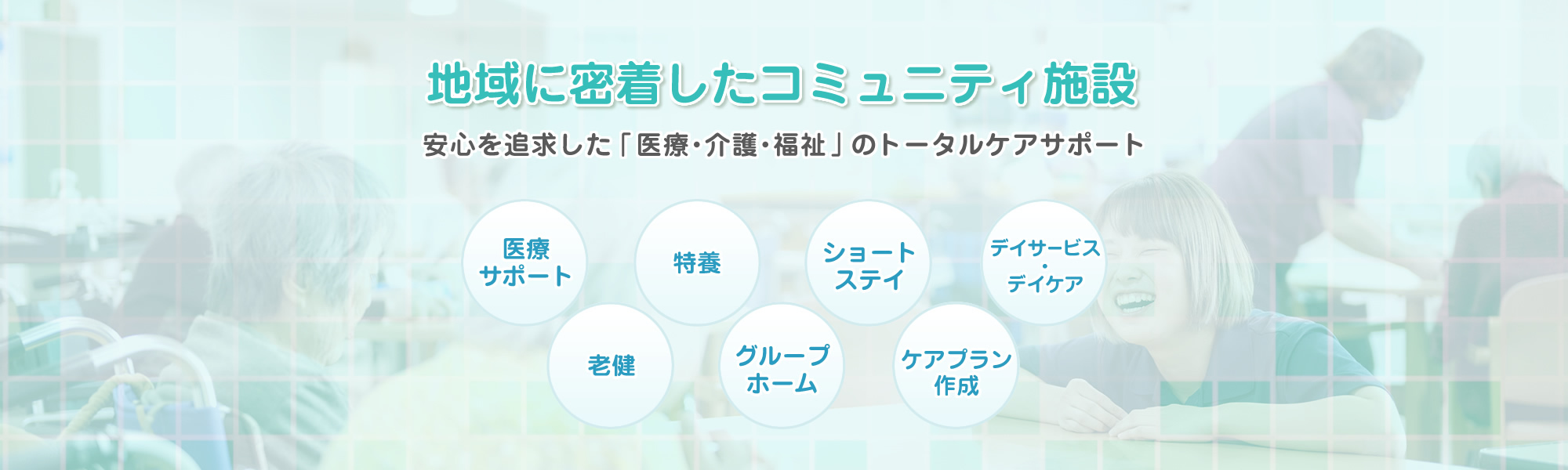 地域に密着したコミュニティ施設 安心を追求した「医療・介護・福祉」のトータルケアサポート　医療サポート・老健・特養・グループホーム・ショートステイ・ケアプラン作成・デイサービス・デイケア