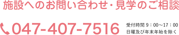 施設へのお問い合わせ・見学のご相談 電話 047-407-7516 受付時間 9：00～17：00 日曜及び年末年始を除く